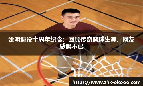 姚明退役十周年纪念：回顾传奇篮球生涯，网友感慨不已