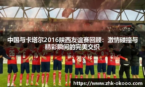 中国与卡塔尔2016陕西友谊赛回顾：激情碰撞与精彩瞬间的完美交织